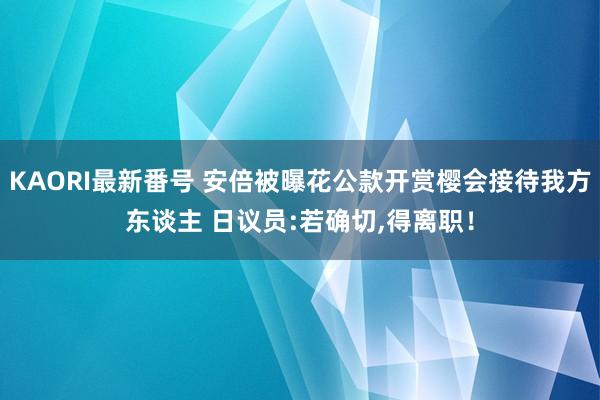 KAORI最新番号 安倍被曝花公款开赏樱会接待我方东谈主 日议员:若确切，得离职！