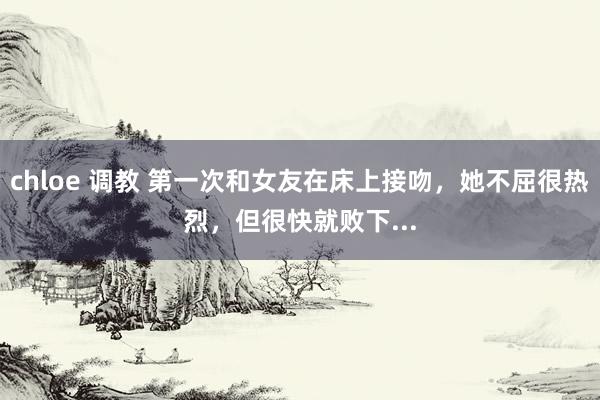 chloe 调教 第一次和女友在床上接吻，她不屈很热烈，但很快就败下...