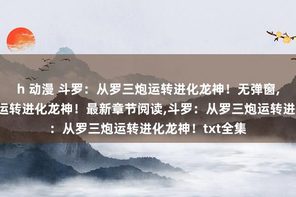 h 动漫 斗罗：从罗三炮运转进化龙神！无弹窗，斗罗：从罗三炮运转进化龙神！最新章节阅读，斗罗：从罗三炮运转进化龙神！txt全集