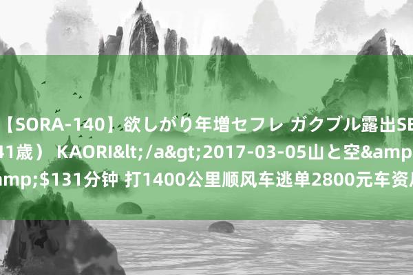 【SORA-140】欲しがり年増セフレ ガクブル露出SEX かおりサン（41歳） KAORI</a>2017-03-05山と空&$131分钟 打1400公里顺风车逃单2800元车资后续 乘客转钱后已被拘