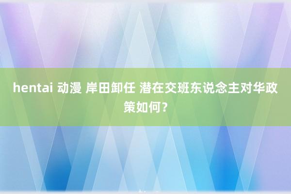 hentai 动漫 岸田卸任 潜在交班东说念主对华政策如何？