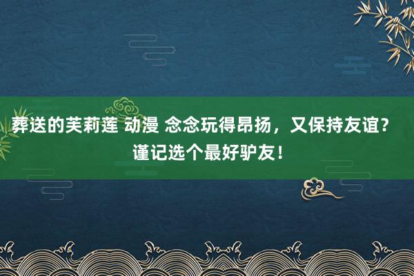 葬送的芙莉莲 动漫 念念玩得昂扬，又保持友谊？ 谨记选个最好驴友！