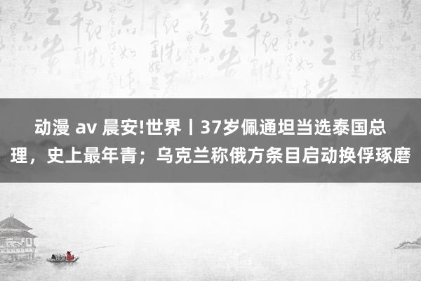 动漫 av 晨安!世界丨37岁佩通坦当选泰国总理，史上最年青；乌克兰称俄方条目启动换俘琢磨
