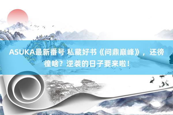 ASUKA最新番号 私藏好书《问鼎巅峰》，还徬徨啥？逆袭的日子要来啦！