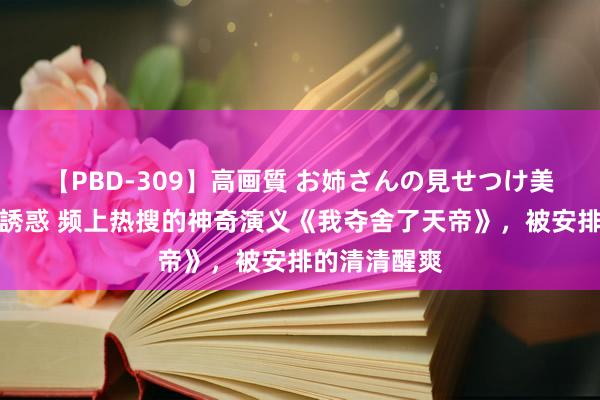 【PBD-309】高画質 お姉さんの見せつけ美尻＆美脚の誘惑 频上热搜的神奇演义《我夺舍了天帝》，被安排的清清醒爽