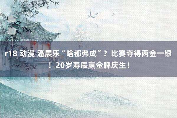 r18 动漫 潘展乐“啥都弗成”？比赛夺得两金一银！20岁寿辰赢金牌庆生！