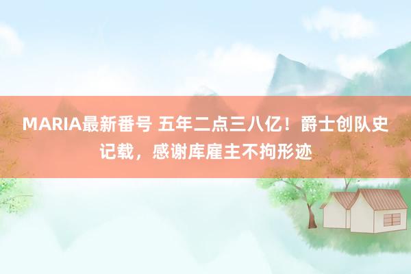 MARIA最新番号 五年二点三八亿！爵士创队史记载，感谢库雇主不拘形迹