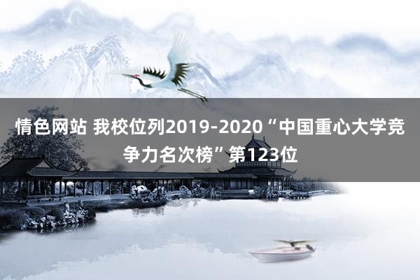 情色网站 我校位列2019-2020“中国重心大学竞争力名次榜”第123位