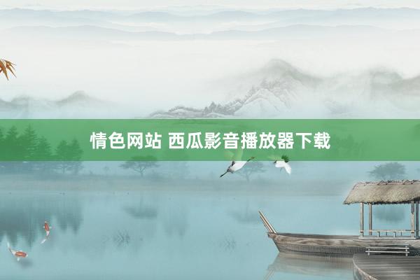 情色网站 西瓜影音播放器下载