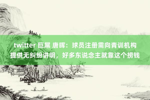twitter 巨屌 唐晖：球员注册需向青训机构提供无纠纷讲明，好多东说念主就靠这个捞钱