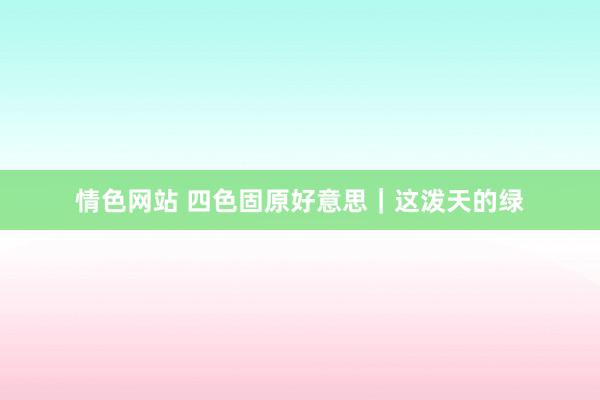 情色网站 四色固原好意思｜这泼天的绿