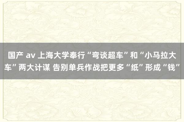 国产 av 上海大学奉行“弯谈超车”和“小马拉大车”两大计谋 告别单兵作战把更多“纸”形成“钱”