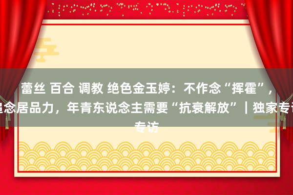 蕾丝 百合 调教 绝色金玉婷：不作念“挥霍”，追念居品力，年青东说念主需要“抗衰解放”｜独家专访