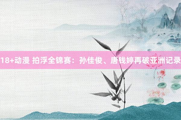18+动漫 拍浮全锦赛：孙佳俊、唐钱婷再破亚洲记录
