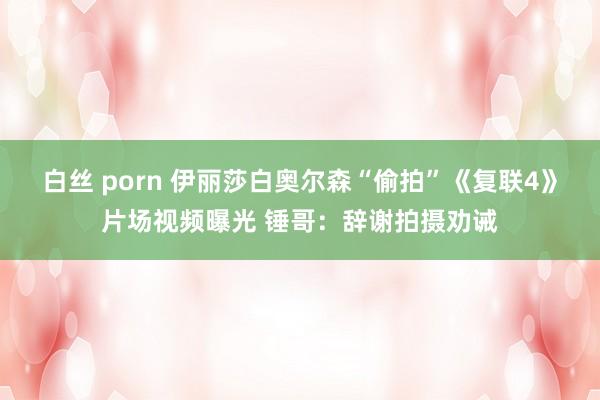 白丝 porn 伊丽莎白奥尔森“偷拍”《复联4》片场视频曝光 锤哥：辞谢拍摄劝诫