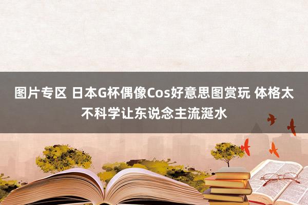 图片专区 日本G杯偶像Cos好意思图赏玩 体格太不科学让东说念主流涎水