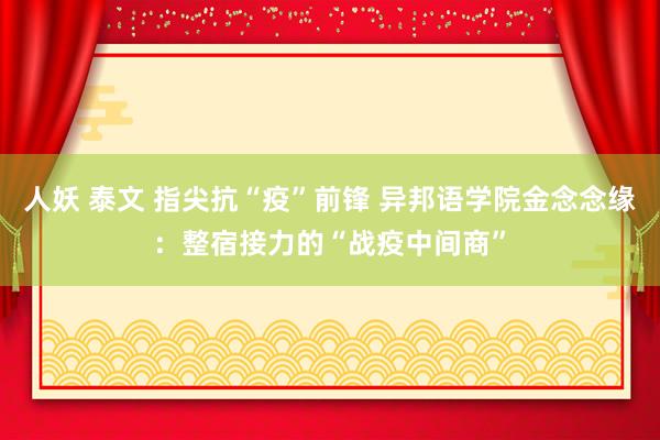 人妖 泰文 指尖抗“疫”前锋 异邦语学院金念念缘：整宿接力的“战疫中间商”