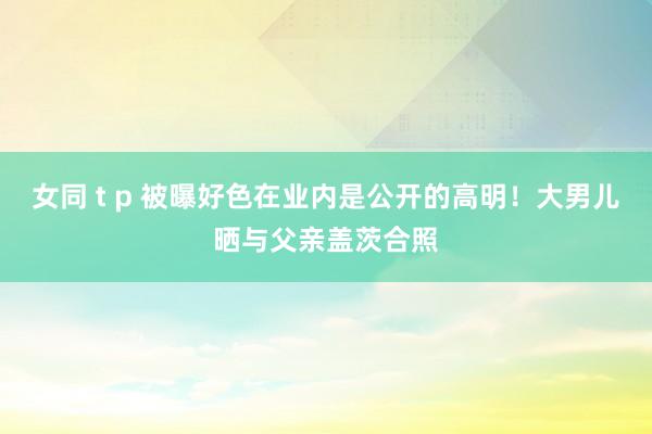 女同 t p 被曝好色在业内是公开的高明！大男儿晒与父亲盖茨合照