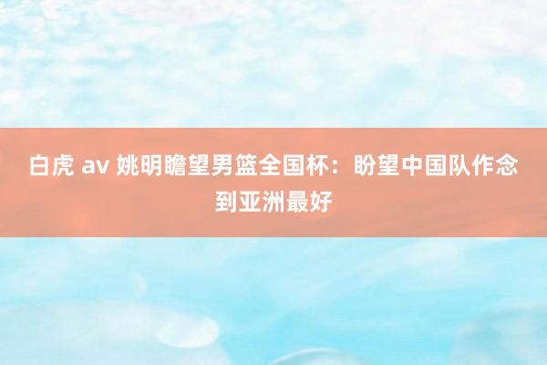 白虎 av 姚明瞻望男篮全国杯：盼望中国队作念到亚洲最好