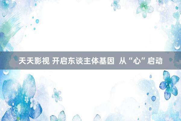 天天影视 开启东谈主体基因  从“心”启动