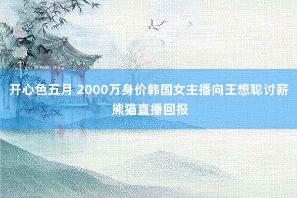 开心色五月 2000万身价韩国女主播向王想聪讨薪 熊猫直播回报