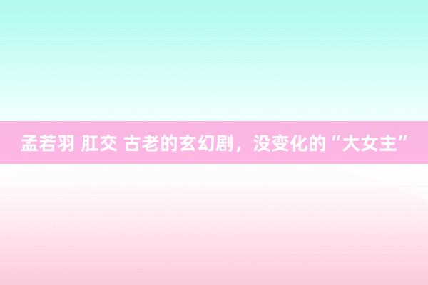 孟若羽 肛交 古老的玄幻剧，没变化的“大女主”
