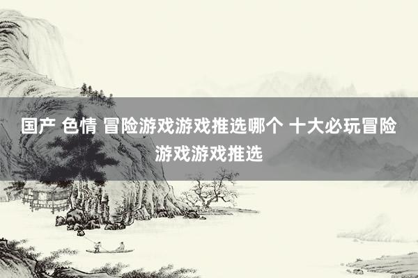 国产 色情 冒险游戏游戏推选哪个 十大必玩冒险游戏游戏推选