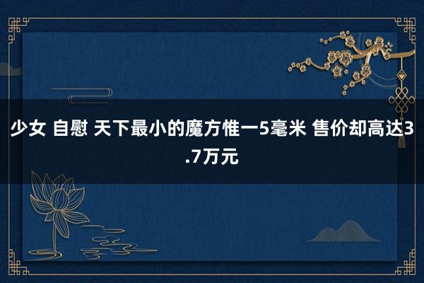 少女 自慰 天下最小的魔方惟一5毫米 售价却高达3.7万元