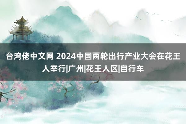 台湾佬中文网 2024中国两轮出行产业大会在花王人举行|广州|花王人区|自行车