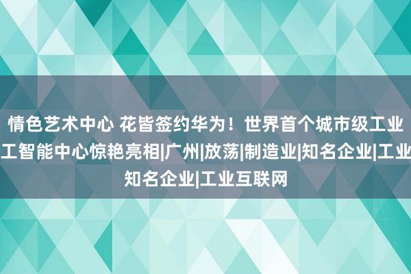 情色艺术中心 花皆签约华为！世界首个城市级工业东谈主工智能中心惊艳亮相|广州|放荡|制造业|知名企业|工业互联网