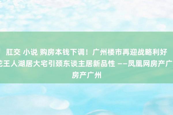 肛交 小说 购房本钱下调！广州楼市再迎战略利好 花王人湖居大宅引颈东谈主居新品性 ——凤凰网房产广州