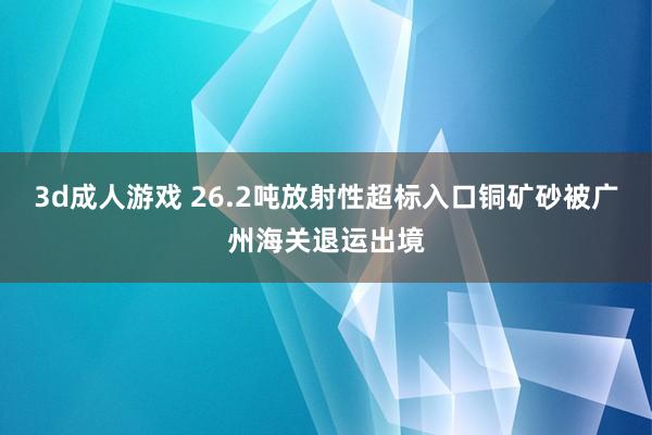 3d成人游戏 26.2吨放射性超标入口铜矿砂被广州海关退运出境
