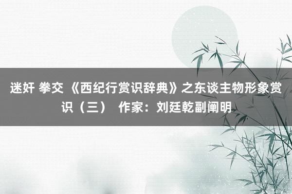 迷奸 拳交 《西纪行赏识辞典》之东谈主物形象赏识（三）  作家：刘廷乾副阐明