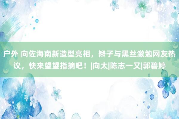 户外 向佐海南新造型亮相，辫子与黑丝激勉网友热议，快来望望指摘吧！|向太|陈志一又|郭碧婷