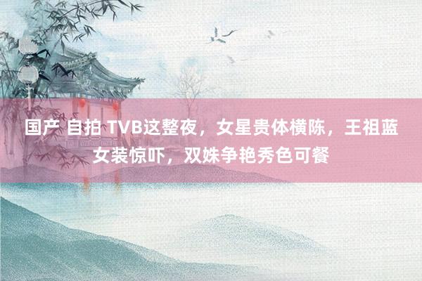 国产 自拍 TVB这整夜，女星贵体横陈，王祖蓝女装惊吓，双姝争艳秀色可餐