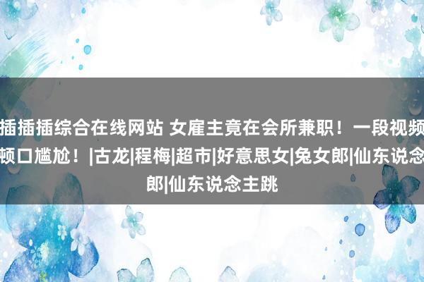 插插插综合在线网站 女雇主竟在会所兼职！一段视频让我顿口尴尬！|古龙|程梅|超市|好意思女|兔女郎|仙东说念主跳