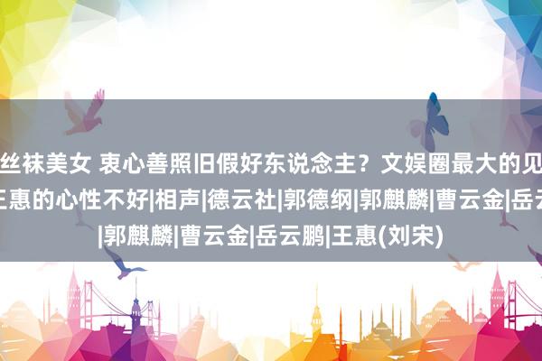 丝袜美女 衷心善照旧假好东说念主？文娱圈最大的见笑，只怕即是王惠的心性不好|相声|德云社|郭德纲|郭麒麟|曹云金|岳云鹏|王惠(刘宋)