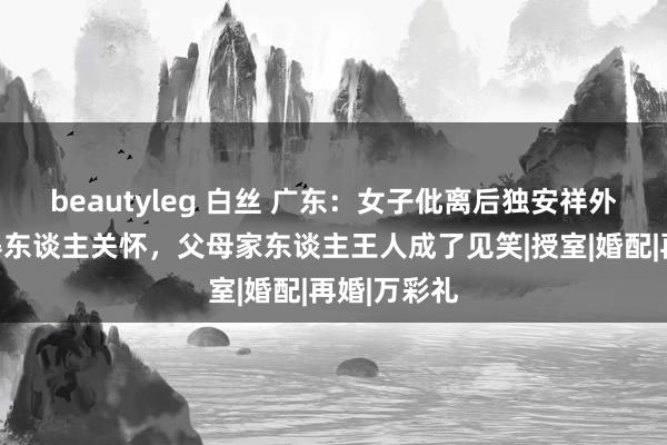 beautyleg 白丝 广东：女子仳离后独安祥外打工，莫得东谈主关怀，父母家东谈主王人成了见笑|授室|婚配|再婚|万彩礼