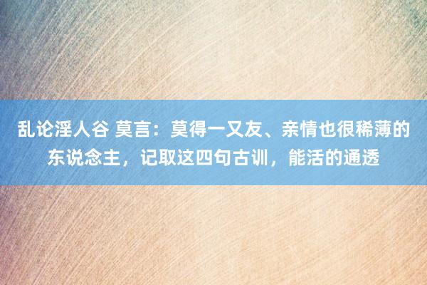 乱论淫人谷 莫言：莫得一又友、亲情也很稀薄的东说念主，记取这四句古训，能活的通透