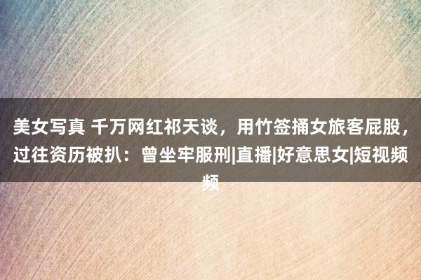 美女写真 千万网红祁天谈，用竹签捅女旅客屁股，过往资历被扒：曾坐牢服刑|直播|好意思女|短视频