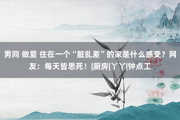 男同 做爱 住在一个“脏乱差”的家是什么感受？网友：每天皆思死！|厨房|丫丫|钟点工