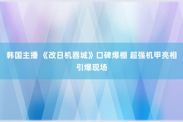 韩国主播 《改日机器城》口碑爆棚 超强机甲亮相引爆现场