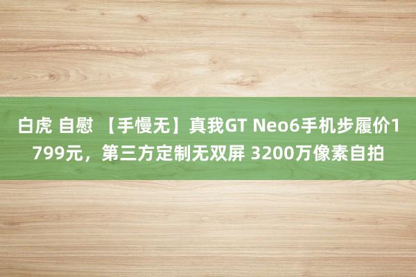 白虎 自慰 【手慢无】真我GT Neo6手机步履价1799元，第三方定制无双屏 3200万像素自拍