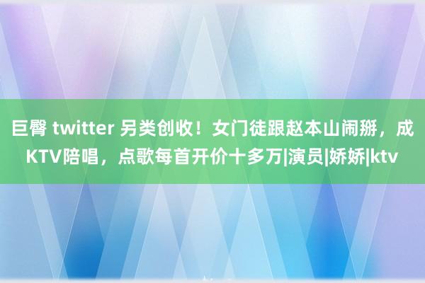 巨臀 twitter 另类创收！女门徒跟赵本山闹掰，成KTV陪唱，点歌每首开价十多万|演员|娇娇|ktv