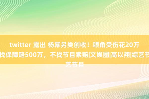 twitter 露出 杨幂另类创收！眼角受伤花20万，找保障赔500万，不找节目索赔|文娱圈|高以翔|综艺节目