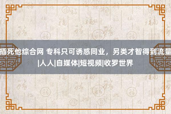 插死他综合网 专科只可诱惑同业，另类才智得到流量|人人|自媒体|短视频|收罗世界
