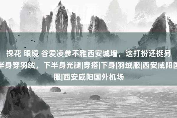 探花 眼镜 谷爱凌参不雅西安城墙，这打扮还挺另类，上半身穿羽绒，下半身光腿|穿搭|下身|羽绒服|西安咸阳国外机场