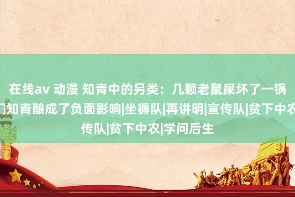 在线av 动漫 知青中的另类：几颗老鼠屎坏了一锅汤，给咱们知青酿成了负面影响|坐褥队|再讲明|宣传队|贫下中农|学问后生