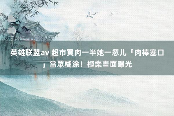 英雄联盟av 超市買肉一半　她一忽儿「肉棒塞口」當眾糊涂！極樂畫面曝光