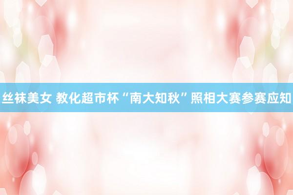 丝袜美女 教化超市杯“南大知秋”照相大赛参赛应知